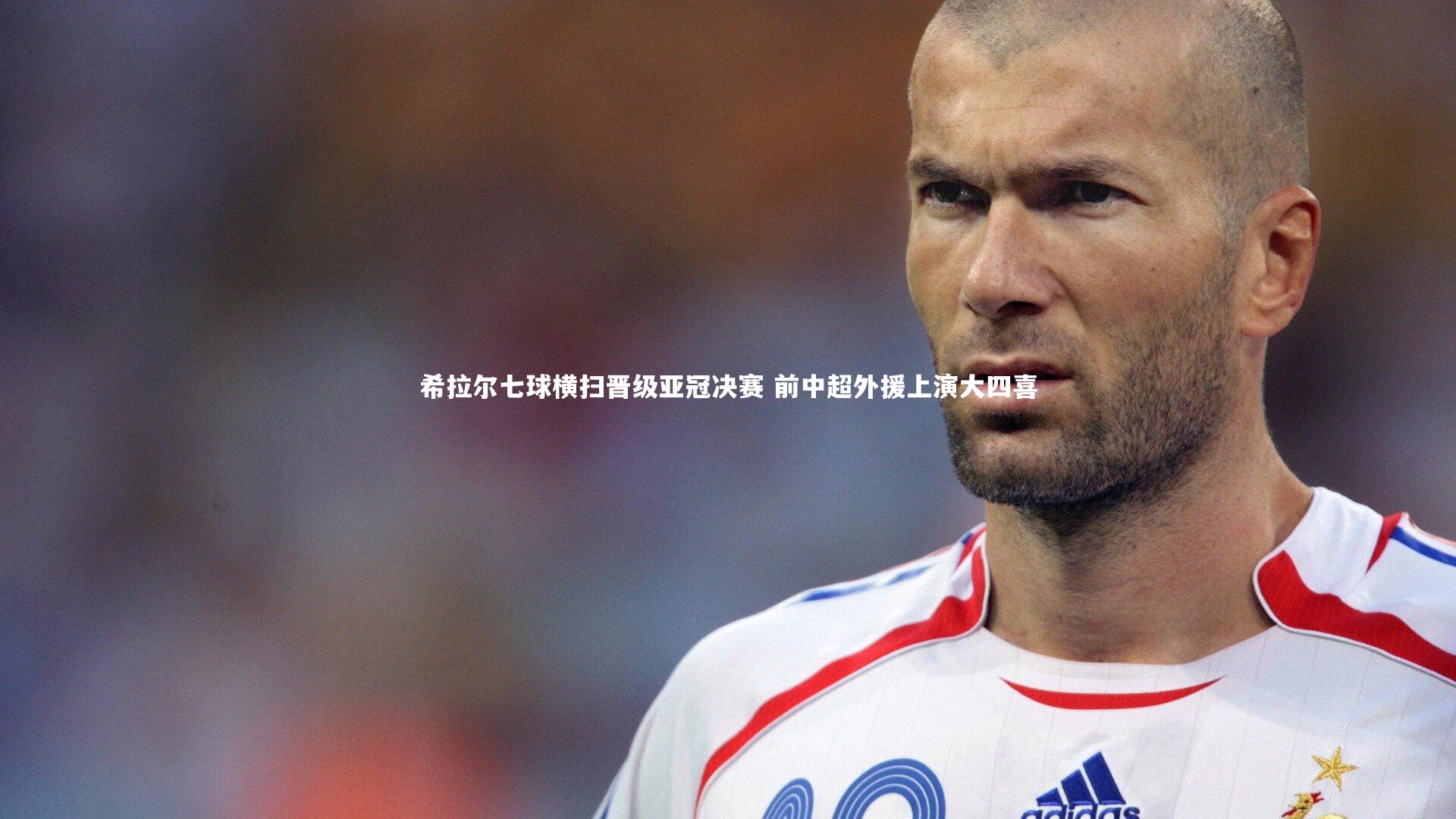 希拉尔七球横扫晋级亚冠决赛 前中超外援上演大四喜