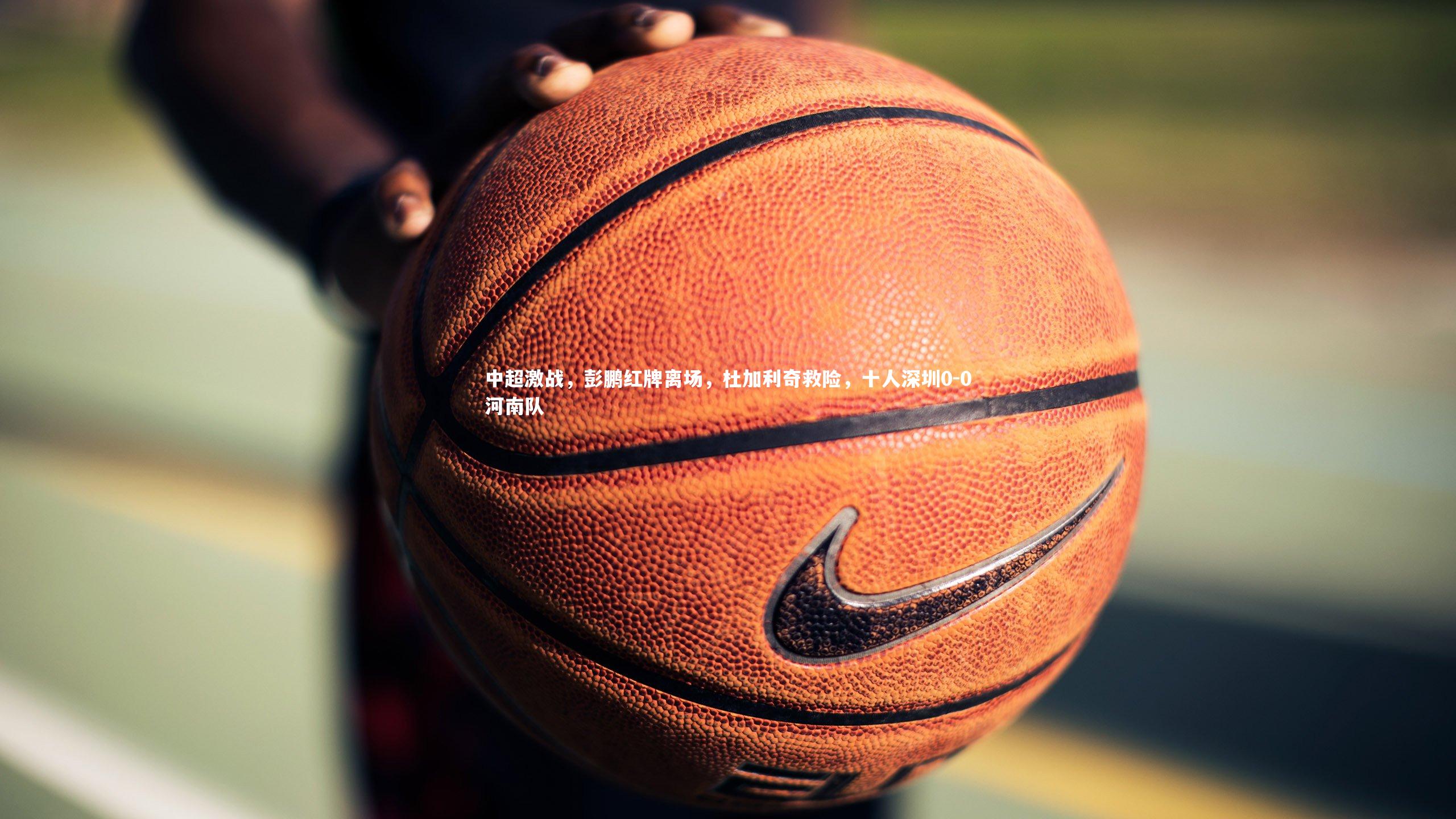 b体育下载-中超激战，彭鹏红牌离场，杜加利奇救险，十人深圳0-0河南队